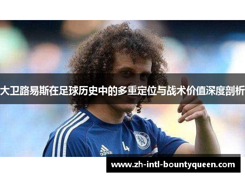 大卫路易斯在足球历史中的多重定位与战术价值深度剖析