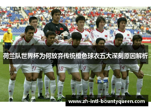 荷兰队世界杯为何放弃传统橙色球衣五大深刻原因解析