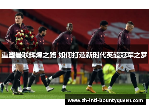 重塑曼联辉煌之路 如何打造新时代英超冠军之梦