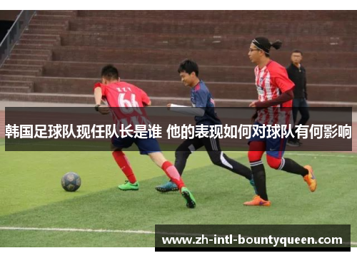 韩国足球队现任队长是谁 他的表现如何对球队有何影响
