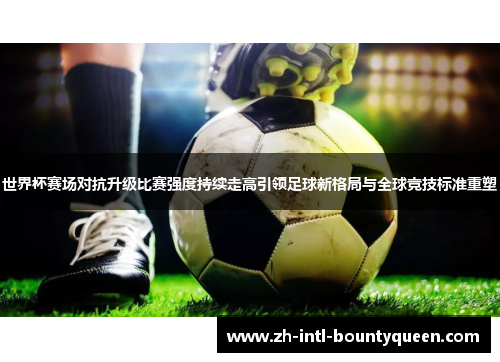 世界杯赛场对抗升级比赛强度持续走高引领足球新格局与全球竞技标准重塑