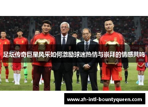 足坛传奇巨星风采如何激励球迷热情与崇拜的情感共鸣