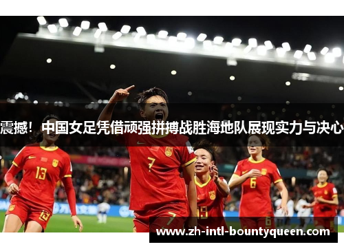 震撼！中国女足凭借顽强拼搏战胜海地队展现实力与决心
